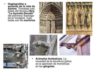 Hagiografías o escenas de la vida de Santos . Tomadas casi todas del famoso  libro " La leyenda Dorada "  del dominico Santiago de la Vorágine. Casi todas son de  martirios . Animales fantásticos . La novedad de la escultura gótica es la aparición de monstruos en las  gárgolas . 