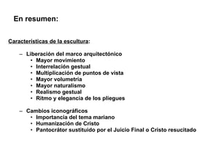 Características de la escultura : Liberación del marco arquitectónico Mayor movimiento Interrelación gestual Multiplicación de puntos de vista Mayor volumetría Mayor naturalismo Realismo gestual Ritmo y elegancia de los pliegues Cambios iconográficos Importancia del tema mariano Humanización de Cristo Pantocrátor sustituido por el Juicio Final o Cristo resucitado En resumen: 