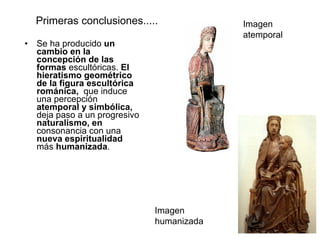 Primeras conclusiones..... Se ha producido  un cambio en la concepción de las formas  escultóricas.  El hieratismo geométrico de la figura escultórica románica,  que induce una percepción  atemporal y simbólica,  deja paso a un progresivo  naturalismo, en  consonancia con una  nueva espiritualidad  más  humanizada . Imagen atemporal Imagen humanizada 