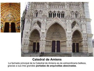 Catedral de Amiens La fachada principal de la Catedral de Amiens es de extraordinaria belleza, gracias a sus tres grandes  portadas de arquivoltas abocinadas .  