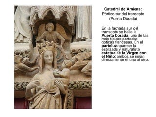En la fachada sur del transepto se halla la  Puerta Dorada , una de las más típicas portadas góticas francesas. En el  parteluz  aparece la estilizada y naturalista  estatua de la Virgen con el Niño ; ambos se miran directamente el uno al otro. Catedral de Amiens: Pórtico sur del transepto (Puerta Dorada) 