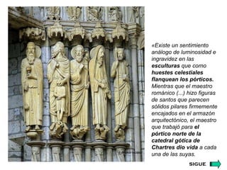 «Existe un sentimiento análogo de luminosidad e ingravidez en las  esculturas  que como  huestes celestiales flanquean los pórticos.  Mientras que el maestro románico (...) hizo figuras de santos que parecen sólidos pilares firmemente encajados en el armazón arquitectónico, el maestro que trabajó para  el pórtico norte de la catedral gótica de Chartres   dio vida  a cada una de las suyas. sigue 
