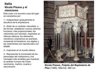 Nicola Pisano,  Púlpito del Baptisterio de Pisa  (1260). Mármol, 465 cm Italia Nicola Pisano y el clasicismo Este autor y la  escuela  a que da lugar se caracteriza por: 1.- Independizar gradualmente la escultura de la arquitectura. 2.- Dotar de un carácter naturalista  a las formas: establecen nuevos cánones humanos, más proporcionales; los volúmenes son rotundos, inspirados en relieves clásicos; los elementos narrativos y expresivos se acentúan, rompiendo el hieratismo; los objetos y las vestimentas son reproducidos con detalle. 3.- Inspirarse en el mundo clásico. 4.- Representar la humanidad de los personajes del cristianismo y los  mensajes más amables que muestran el carácter humano de Cristo: nacimiento, martirio, muerte y resurrección. 
