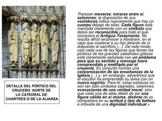 Parecen  moverse ,  mirarse entre sí ,  solemnes ; la disposición de sus  vestiduras  indica nuevamente que hay un  cuerpo  debajo de ellas.  Cada figura  está marcada claramente con un  símbolo  que debía ser  reconocible  para todo el que conociera el  Antiguo Testamento . No resulta difícil reconocer a Abraham, en el viejo que sostiene a su hijo delante de sí dispuesto al sacrificio (...). De este modo, casi cada una de las figuras que llenan los pórticos de las grandes catedrales góticas está claramente señalada con  un emblema para que su sentido y mensaje fuera comprendido y meditado por el creyente . En conjunto forman una  corporeización de las enseñanzas de la Iglesia  (...) y, sin embargo, advertimos que el escultor ha emprendido su tarea con un  nuevo espíritu . Para él, estas estatuas no son tan sólo símbolos sagrados, solemnes  evocaciones de una verdad moral , sino que cada una de ellas debió de ser  una figura válida en sí misma ,  distinta  de su compañera en su  actitud y tipo de belleza  e imbuida de una  dignidad individual .» DETALLE DEL PÓRTICO DEL  CRUCERO  NORTE DE  LA CATEDRAL DE  CHARTRES O DE LA ALIANZA 