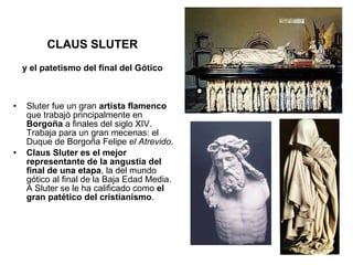 Sluter fue un gran  artista flamenco  que trabajó principalmente en  Borgoña  a finales del siglo XIV. Trabaja para un gran mecenas: el Duque de Borgoña Felipe  el Atrevido . Claus Sluter es el mejor representante de la angustia del final de una etapa , la del mundo gótico al final de la Baja Edad Media. A Sluter se le ha calificado como  el gran patético del cristianismo . CLAUS SLUTER y el patetismo del final del Gótico 
