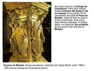 El pozo de Moisés . Grupo escultórico realizado por Claus Sluter entre 1396 y 1405 para la Cartuja de Champmol (Dijon). Su mejor obra es la  Cartuja de Champmol . Para esta cartuja realiza  retratos del duque   y de su esposa  en la puerta. En el cementerio esculpió  el Pozo de Moisés , sobre el que se situó a Cristo crucificado. Este pozo tiene forma cuadrada. A ambos lados, se disponen  los profetas , de los que el más famoso es  Moisés .  