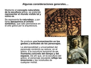 Algunas consideraciones generales.... Mediante el  concepto naturalista de la escultura  gótica, se pretende  representar el mundo visible tal y como es . Se representa  la naturaleza , y por tanto  desaparece el anhelo simbólico , que sólo permanece en el arte gótico por la arquitectura. Se produce  una humanización en los gestos y actitudes de los personajes. La atemporalidad y universalidad del personaje románico se reduce, en el gótico, a la coyuntura temporal de  un momento concreto del tiempo y del espacio . De ahí que, en la escultura del gótico, el personaje esculpido  refleje las emociones  y las vicisitudes de cualquier mortal. 