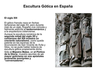 Escultura Gótica en España El siglo XIII El gótico francés nace en fechas tempranas del siglo XII, pero durante más de un siglo, España vive cómoda y fielmente adscrita al  tardorrománico  y a la arquitectura cisterciense. Aunque la escultura románica de la  segunda mitad del siglo XII y comienzos del XIII muestra un creciente naturalismo , como queda patente en las escenas de la Anunciación de San Vicente de Ávila y Silos, no se pude hablar todavía de escultura gótica propiamente dicha. Sólo el  Maestro Mateo , en  el Pórtico de la Gloria , muestra apuntes de  un mayor goticismo en sus apóstoles levemente sonrientes y "conversadores".  