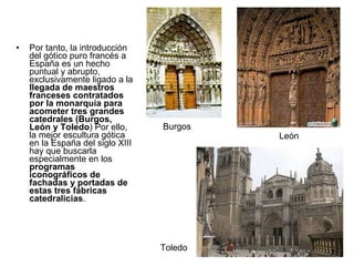 Por tanto, la introducción del gótico puro francés a España es un hecho puntual y abrupto, exclusivamente ligado a la  llegada de maestros franceses contratados por la monarquía para acometer tres grandes catedrales (Burgos, León y Toledo ) Por ello, la mejor escultura gótica en la España del siglo XIII hay que buscarla especialmente en los  programas iconográficos de fachadas y portadas de estas tres fábricas catedralicias . Burgos Toledo León 