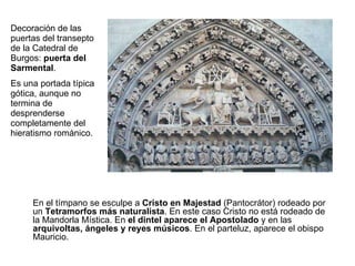 Decoración de las puertas del transepto de la Catedral de Burgos:  puerta del Sarmental . Es una portada típica gótica, aunque no termina de desprenderse completamente del hieratismo románico.  En el tímpano se esculpe a  Cristo en Majestad  (Pantocrátor) rodeado por un  Tetramorfos más naturalista . En este caso Cristo no está rodeado de la Mandorla Mística. En  el dintel aparece el Apostolado  y en las  arquivoltas, ángeles y reyes músicos . En el parteluz, aparece el obispo Mauricio. 
