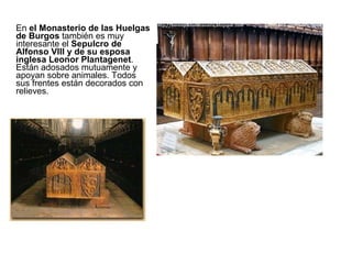 En  el Monasterio de las Huelgas de Burgos  también es muy interesante el  Sepulcro de Alfonso VIII y de su esposa inglesa Leonor Plantagenet . Están adosados mutuamente y apoyan sobre animales. Todos sus frentes están decorados con relieves. 