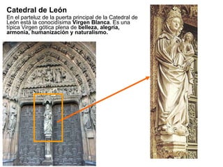 Catedral de León En el parteluz de la puerta principal de la Catedral de León está la conocidísima  Virgen Blanca . Es una típica Virgen gótica plena de  belleza, alegría, armonía, humanización y naturalismo. 