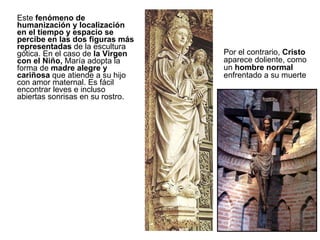 Este  fenómeno de humanización y localización en el tiempo y espacio se percibe en las dos figuras más representadas  de la escultura gótica. En el caso de  la Virgen con el Niño,  María adopta la forma de  madre alegre y cariñosa  que atiende a su hijo con amor maternal. Es fácil encontrar leves e incluso abiertas sonrisas en su rostro.  Por el contrario,  Cristo  aparece doliente, como un  hombre normal  enfrentado a su muerte 