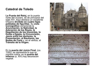 Catedral de Toledo La Puerta del Reloj,  en la puerta norte del crucero, es de principios del siglo XIV. Aquí destaca un excelente tímpano  dividido en cuatro fajas pobladas de figurillas . Su  ciclo iconográfico  comprende la  Anunciación, la Natividad, la Adoración de los Reyes, la Degollación de los Inocentes, la Huida a Egipto, la Circuncisión, Jesús entre los doctores, la Presentación, el Bautismo, las Bodas de Caná  y, en el vértice, el  Tránsito de la Virgen. En la  puerta del Juicio Final , ( ca.  1300), se representa lo que su nombre indica; en la  puerta del Infierno  (s. XIV) hay decoración vegetal. 