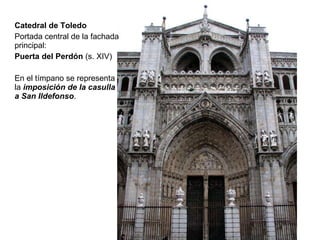 Catedral de Toledo Portada central de la fachada principal: Puerta del Perdón  (s. XIV) En el tímpano se representa la  imposición de la casulla a San Ildefonso . 