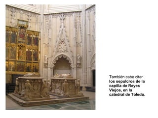 También cabe citar  los sepulcros de la capilla de Reyes Viejos, en la catedral de Toledo. 