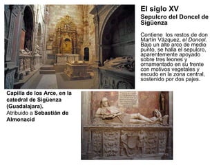 Contiene  los restos de don Martín Vázquez,  el Doncel . Bajo un alto arco de medio punto, se halla el sepulcro, aparentemente apoyado sobre tres leones y ornamentado en su frente con motivos vegetales y escudo en la zona central, sostenido por dos pajes. Capilla de los Arce, en la catedral de Sigüenza (Guadalajara). Atribuido a  Sebastián de Almonacid El siglo XV Sepulcro del Doncel de Sigüenza 