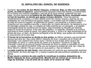 EL SEPULCRO DEL DONCEL DE SIGÜENZA Contiene  los restos de don Martín Vázquez,  el Doncel .  Bajo un alto arco de medio punto, se halla el sepulcro , aparentemente apoyado sobre tres leones y ornamentado en su frente con motivos vegetales y escudo en la zona central, sostenido por dos pajes. Encima descansa  la estatua de don Martín Vázquez de Arce, recostado sobre un haz de laureles, en donde que apoya el brazo derecho . Tiene las piernas indolentemente cruzadas y un libro abierto entre las manos; brazos y piernas se ven protegidos por una armadura de piezas rígidas, y una doble cota de mallas la inferior, y de tiras de cuero la superior, le defienden el cuerpo. Los hombres y el pecho están cubiertos por una capellina sencilla, y sobre ella, en medio del pecho, se destaca la cruz de Santiago pintada en rojo. La cabeza se halla cubierta por un casquete, y el cabello, prolongado hasta los hombros por los lados, está recortado en flequillo por delante, según la moda de la época. A los pies del caballero, un pajecillo, sentado a la morisca, que tiene la mano sobre el rostro, con gesto de pena, y, junto a él, algo empotrado en la jamba del arco, un león, de factura semejante a los de abajo, que quiere ser símbolo de la  resurrección  en la otra vida. El fondo de la hornacina se divide en dos partes : la inferior contiene una inscripción alusiva que dice así:  Aquí yaze Martín Vasques de Arze / cauallero de la Orden de Sanctiago / que mataron los moros socor / riendo el muy ilustre señor duque del Infantadgo su señor a / cierta gente de Jahén a la Acequia / Gorda en la vega de Granada / cobró en la hora su cuerpo Fernando de Arce su padre /y sepultólo en esta su capilla / ano MCCCCLXXXVI. Este ano se tomaron la ciudad de Lora, las / villas de Illora, Moclín y Monte / frio por cercos en que padre y / hijo se hallaron. La parte superior de este fondo , está decorada con pinturas que representan escenas de la Pasión, de fines del siglo XV, y buena muestra del arte pictórico castellano de esa época. El eje visual y anímico de esta capilla lo constituye la estatua alabastrina de Martín Vázquez de Arce, semiyacente. Muerto por los moros en un cerco de la vega de Granada, a los 25 años de su edad, en el verano de 1486. 