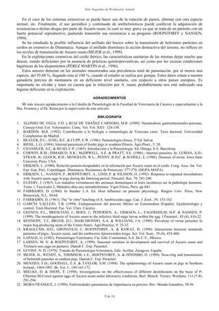 Sitio Argentino de Producción Animal
9 de 10
En el caso de los sistemas extensivos se puede hacer uso de la rotación de pastos, alternar con otra especie
animal, etc. Finalmente, el uso periódico y continuado de antihelmínticos puede conllevar la adquisición de
resistencias a dichas drogas por parte de Ascaris suum, lo cual es muy grave ya que se trata de un parásito con un
fuerte potencial reproductivo, pudiendo transmitir esa resistencia a su progenie (ROEPSTORFF y NANSEN,
1994).
Se ha estudiado la posible influencia del anillado del hocico sobre la transmisión de helmintos parásitos en
cerdos en extensivo de Dinamarca. Aunque el anillado disminuye la acción destructiva del terreno, no influye en
los niveles de transmisión de Ascaris suum (MEJER et al., 1999).
En la explotaciones extensivas del cerdo ibérico, las características sanitarias de las mismas dejan mucho que
desear, siendo deficientes por la ausencia de prácticas quimiopreventivas, así como por las escasas condiciones
higiénicas de los alojamientos (PÉREZ MARTÍN et al., 1996).
Estos autores detectan en los animales muestreados una prevalencia total de parasitación, por al menos una
especie, del 95,88 %, llegando ésta al 100 %, cuando el estudio se realiza por granjas. Estos datos sitúan a nuestra
ganadería porcina de montanera en un deficiente nivel sanitario, con respecto a otros países europeos. Es
importante no olvidar y tener en cuenta que la infección por A. suum, probablemente nos esté indicando una
higiene deficiente en la explotación.
AGRADECIMIENTOS
Mi más sincero agradecimiento a la Cátedra de Parasitología de la Facultad de Veterinaria de Cáceres y especialmente a la
Dra. Frontera y al Dr. Reina por la supervisión de este artículo.
BIBLIOGRAFÍA
1. ALONSO DE VEGA, F.D. y RUIZ DE YBAÑEZ CARNERO, M.R. (1999). Nematodosis gastrointestinales porcinas.
Consejo Gral. Col. Veterinarios. Cienc. Vet. Vol. XXV. 124-130.
2. BARDÓN, M.R. (1992). Contribución a la biología e inmunología de Toxocara canis. Tesis doctoral. Universidad
Complutense de Madrid.
3. BEAVER, P.C.; JUNG, R.C. & CUPP, E.W. (1986). Parasitología clínica. 2ª Ed. Salvat.
4. BIEHL, L.G. (1984). Internal parasitism of feeder pigs in southem Illinois. Agri-Pract., 5: 20.
5. CHANDLER, A.C. & READ, C.P. (1965). Introducción a la Parasitología. Ed. Omega, S.A. Barcelona.
6. CORWIN, R.M.; DIMARCO, N.K.; McDPWELL, A.E. & PRATT, S.E. (1986).- Internal parasites. In: LEMAN, A.D.;
STRAW, B.; GLOCK, R.D.; MENGELIN, W.L.; PENNY, R.H.C. & SCHOLL, E. (1986). Diseases of swine. Iowa State
Universty Press. USA.
7. ERIKSEN, L. (1980). Relación parásito-hospedador en la infestación por Ascaris suum en el cerdo. Cong. Asoc. Int. Vet.
Esp. Gan. Porc. Copenhague. Dinamarca. Resúmenes de Ponencias: 577-578. (DGPA-MAPA).
8. ERIKSEN, L., NANSEN, P., ROEPSTORFF, A., LIND, P. & NILSSON, O. (1992). Response to repeated inocultations
with Ascaris suum eggs in pigs during the fattening period. Parasitol. Res. 78: 241-246.
9. EUZEBY, J. (1963). Les maladies verminueses des animaux domestiques et leurs incidences sur la pathologie humaine.
Tomo 1, Fascicules 2, Maladies dûes aux némathelmintes. Vigot Frères, Paris. pp 843.
10. FAIRBAIRN, D. (1960). In Stauber L.A. Ed. Host influence on parasite physiology. Rutgers Univ. Press, New
Brunswick, N.J., 50-64.
11. FAIRBAIRN, D. (1961). The "in vitro" hatching of A. lumbricoides eggs. Can. J. Zool., 39, 153-162
12. GARCÍA VALLEJO, T.B. (1999). Endoparasitosis del porcino ibérico en Extremadura (España). Epedemiología y
control. Tesis Doctoral. Fac. Vet. Unex. Cáceres.
13. GEENEN, P.L.; BRESCIANI, J.; BOES, J.; PEDERSEN, A.; ERIKSEN, L.; FAGERHOLM, H-P. & NANSEN, P.
(1999). The morphogenesis of Ascaris suum to the infective third stage larvae within the egg. J Parasitol., 85 (4), 616-22.
14. KENNEDY, T.J.; BRUER, D.J.; MARCHIONDO, A.A. & WILLIANS, J.A. (1988). Prevalene of swine parasites in
major hog producing areas of the Unites States. Agri-Practice, 9: 25-32.
15. KRAGLUND, H.O.; GRONVOLD, J.; ROEPSTORFF, A. & RAWAT, H. (1998). Interactions between nematoda
parasites of pigss, Ascaris suum, and the earthworm Aporrectodea longa. Act. Vet. Scan., 39 (4), 453-460.
16. LAPAGE, G. (1982). Parasitología Veterinaria. Cía. Edit. Continental, S.A. De C.V., México.
17. LARSEN, M. N. & ROEPSTORFF, A. (1999). Seasonal variation in development and survival of Ascaris suum and
Trichuris suis eggs on pastures. Danish C. Exp. Parasitol.
18. LEVINE, N. D. (1978). Tratado de Parasitología Veterinaria. Edit. Acribia. Zaragoza. España.
19. MEJER, H., WENDT, S., THOMSEM, L.E., ROEPSTORFF, A. & HINDSBO, O. (1999). Nose-ring and transmission
of helminth parasites in outdoor pigs. Danish C. Exp. Parasitol.
20. MENZIES, F.D.; GOODALL, E.A. & TAYLOR, S.M. (1994). The epidemiology of Ascaris suum in pigs in Northem
Ireland., 1969-1991. Br. Vet. J., 150:165-172.
21. MIELKE, D. & HIEPE, T. (1998). Investigations on the effectiveness of different desinfectants on the basis of P-
Chlorine-M-Cresol against eggs of Ascaris suum under laboratory conditions. Berl. Munch. Tierarz. Wochens, 111 (7-8),
291-294.
22. MORA FRANQUÉ, J. (1998). Enfermedades parasitarias de importancia en porcino. Rev. Mundo Ganadero, 50-56.
 