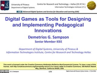 University of Piraeus            Centre for Research and Technology – Hellas (CE.R.T.H.)
          Department of Digital Systems                           Information Technologies Institute (I.T.I.)

                        Advanced Digital Systems and Services for Education and Learning (ASK)



  Digital Games as Tools for Designing
     and Implementing Pedagogical
              Innovations
                               Demetrios G. Sampson
                                          Senior Member IEEE

              Department of Digital Systems, University of Piraeus &
   Information Technologies Institute, Centre for Research and Technology Hellas



This work is licensed under the Creative Commons Attribution-NoDerivs-NonCommercial License. To view a copy of this
license, visit http://creativecommons.org/licenses/by-nd-nc/1.0 or send a letter to Creative Commons, 559 Nathan Abbott
                                          Way, Stanford, California 94305, USA.
        D. G. Sampson                                     1/32                   Digital Games @ Onassis Culture Center, 17 Oct 2012
 