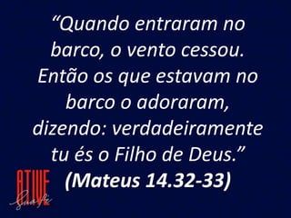 “Quando entraram no
barco, o vento cessou.
Então os que estavam no
barco o adoraram,
dizendo: verdadeiramente
tu és o Filho de Deus.”
(Mateus 14.32-33)
 