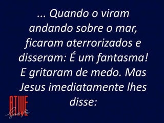 ... Quando o viram
andando sobre o mar,
ficaram aterrorizados e
disseram: É um fantasma!
E gritaram de medo. Mas
Jesus imediatamente lhes
disse:
 