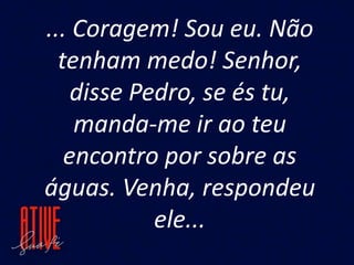 ... Coragem! Sou eu. Não
tenham medo! Senhor,
disse Pedro, se és tu,
manda-me ir ao teu
encontro por sobre as
águas. Venha, respondeu
ele...
 