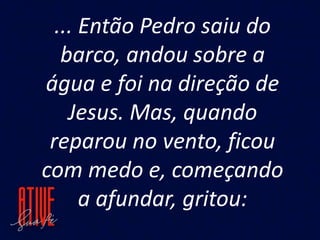 ... Então Pedro saiu do
barco, andou sobre a
água e foi na direção de
Jesus. Mas, quando
reparou no vento, ficou
com medo e, começando
a afundar, gritou:
 