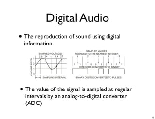Digital Audio
• The reproduction of sound using digital
  information




• The value of the signal is sampled at regular
  intervals by an analog-to-digital converter
  (ADC)

                                                  12
 