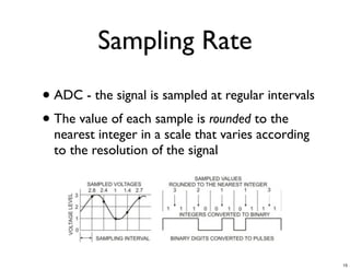 Sampling Rate
• ADC - the signal is sampled at regular intervals
• The value of each sample is rounded to the
  nearest integer in a scale that varies according
  to the resolution of the signal




                                                     15
 