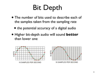 Bit Depth
• The number of bits used to describe each of
  the samples taken from the sampling rate
 • the potential accuracy of a digital audio
• Higher bit-depth audio will sound better
  than lower one




                                                18
 