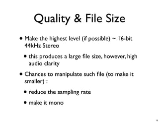 Quality & File Size
• Make the highest level (if possible) ~ 16-bit
  44kHz Stereo
 • this produces a large ﬁle size, however, high
   audio clarity
• Chances to manipulate such ﬁle (to make it
  smaller) :
 • reduce the sampling rate
 • make it mono
                                                   19
 
