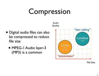 Compression
                                Audio
                                Quality
                                                       “later editing”
• Digital audio ﬁles can also
  be compressed to reduce                                Lossless
  ﬁle size                                                  WMA

                                          Lossy
 • MPEG-1 Audio layer-3                     MP3
                                          Real Audio
   (MP3) is a common
                                     “transmission”

                                                                  File Size



                                                                              21
 