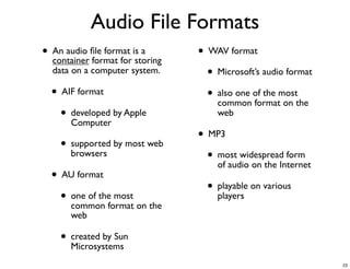 Audio File Formats
• An audio ﬁle format is a
  container format for storing
                                 • WAV format
  data on a computer system.       • Microsoft’s audio format
  • AIF format                     • also one of the mostthe
                                     common format on
    • developed by Apple
      Computer
                                     web

                                 • MP3
    • supported by most web
      browsers                     • most widespread form
                                     of audio on the Internet
  • AU format
                                   • playable on various
    • one of theformat on the
      common
                  most               players

       web

    • created by Sun
      Microsystems
                                                                23
 