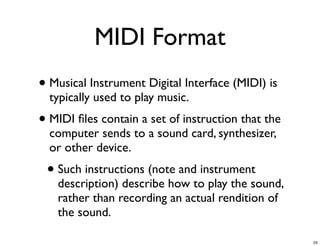 MIDI Format
• Musical Instrument Digital Interface (MIDI) is
  typically used to play music.
• MIDI ﬁles contain a set of instruction that the
  computer sends to a sound card, synthesizer,
  or other device.
 • Such instructions (note and instrument
   description) describe how to play the sound,
   rather than recording an actual rendition of
   the sound.

                                                    25
 