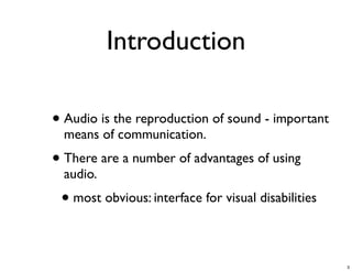 Introduction

• Audio is the reproduction of sound - important
  means of communication.
• There are a number of advantages of using
  audio.
 • most obvious: interface for visual disabilities

                                                     3
 