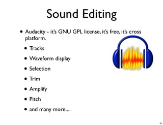 Sound Editing
• Audacity - it’s GNU GPL license, it’s free, it’s cross
  platform.

 • Tracks
 • Waveform display
 • Selection
 • Trim
 • Amplify
 • Pitch
 • and many more....
                                                           30
 