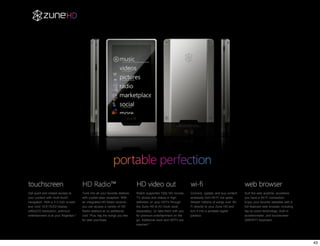 Get quick and instant access to         Tune into all your favorite stations   Watch supported 720p HD movies,      Connect, update, and buy content    Surf the web anytime, anywhere
your content with multi-touch           with crystal-clear reception. With     TV shows and videos in high          wirelessly from Wi-Fi hot spots.    you have a Wi-Fi connection.
navigation. With a 3.3-inch screen      an integrated HD Radio receiver,       definition on your HDTV through      Stream millions of songs over Wi-   Enjoy your favorite websites with a
and vivid 16:9 OLED display             you can access a variety of HD         the Zune HD & AV Dock (sold          Fi directly to your Zune HD and     full-featured web browser including
(480x272 resolution), premium           Radio stations at no additional        separately). Or take them with you   turn it into a portable digital     tap-to-zoom technology, built-in
entertainment is at your fingertips.*   cost. Plus, tag the songs you like     for premium entertainment on the     jukebox.                            accelerometer, and touchscreen
                                        for later purchase.                    go. Additional dock and HDTV are                                         QWERTY keyboard.
                                                                               required.*




                                                                                                                                                                                              43
 
