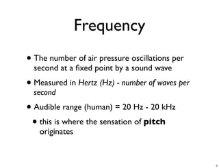 Frequency
• The number of air pressure oscillations per
  second at a ﬁxed point by a sound wave
• Measured in Hertz (Hz) - number of waves per
  second
• Audible range (human) = 20 Hz - 20 kHz
 • this is where the sensation of pitch
   originates


                                                 5
 