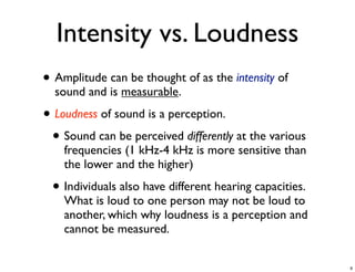 Intensity vs. Loudness
• Amplitude can be thought of as the intensity of
  sound and is measurable.

• Loudness of sound is a perception.
 • Sound can be perceived differently at the various
    frequencies (1 kHz-4 kHz is more sensitive than
    the lower and the higher)

 • Individuals also have different hearing capacities.
    What is loud to one person may not be loud to
    another, which why loudness is a perception and
    cannot be measured.

                                                         9
 