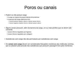 Poros ou canais
● Podem ou não possuir carga
– A carga se origina de grupos laterais de proteínas
– A natureza da carga seleciona íons:
● Canais positivos repelem cátions e deixam passar ânions
● Canais negativos repelem ânions e deixam passar cátions
● Alguns canais possuem, além da barreira da carga, um ou mais portões que se abrem sob
comando
– Canais iônicos regulados por ligantes
– Canais iônicos regulados por voltagem
● Substâncias sem carga não são permeáveis por substâncias sem carga
● Os canais sem carga devem ser considerados flutuações mecânicas das moléculas vizinhas,
que se afastam pela pressão das substâncias que possuem passagem livre pela membrana
 