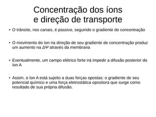 Concentração dos íons
e direção de transporte
● O trânsito, nos canais, é passivo, seguindo o gradiente de concentração
● O movimento do íon na direção de seu gradiente de concentração produz
um aumento na ΔΨ através da membrana
● Eventualmente, um campo elétrico forte irá impedir a difusão posterior do
íon A
● Assim, o íon A está sujeito a duas forças opostas: o gradiente de seu
potencial químico e uma força eletrostática opositora que surge como
resultado de sua própria difusão.
 