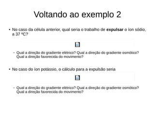 Voltando ao exemplo 2
● No caso da célula anterior, qual seria o trabalho de expulsar o íon sódio,
a 37 ºC?
– Qual a direção do gradiente elétrico? Qual a direção do gradiente osmótico?
Qual a direção favorecida do movimento?
● No caso do íon potássio, o cálculo para a expulsão seria
– Qual a direção do gradiente elétrico? Qual a direção do gradiente osmótico?
Qual a direção favorecida do movimento?
 