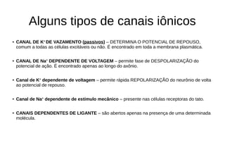 Alguns tipos de canais iônicos
● CANAL DE K+
DE VAZAMENTO (passivos) – DETERMINA O POTENCIAL DE REPOUSO,
comum a todas as células excitáveis ou não. É encontrado em toda a membrana plasmática.
● CANAL DE Na+
DEPENDENTE DE VOLTAGEM – permite fase de DESPOLARIZAÇÃO do
potencial de ação. É encontrado apenas ao longo do axônio.
● Canal de K+
dependente de voltagem – permite rápida REPOLARIZAÇÃO do neurônio de volta
ao potencial de repouso.
●
Canal de Na+
dependente de estímulo mecânico – presente nas células receptoras do tato.
● CANAIS DEPENDENTES DE LIGANTE – são abertos apenas na presença de uma determinada
molécula.
 