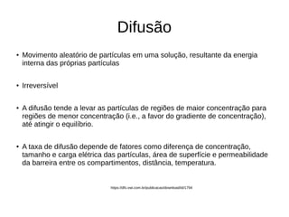 Difusão
●
Movimento aleatório de partículas em uma solução, resultante da energia
interna das próprias partículas
●
Irreversível
● A difusão tende a levar as partículas de regiões de maior concentração para
regiões de menor concentração (i.e., a favor do gradiente de concentração),
até atingir o equilíbrio.
● A taxa de difusão depende de fatores como diferença de concentração,
tamanho e carga elétrica das partículas, área de superfície e permeabilidade
da barreira entre os compartimentos, distância, temperatura.
https://dfs.vwi.com.br/publicacao/download/id/1794
 