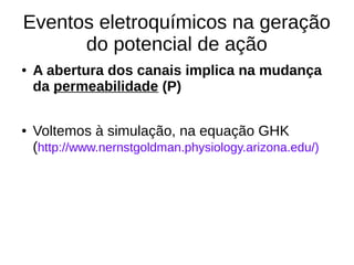 Eventos eletroquímicos na geração
do potencial de ação
● A abertura dos canais implica na mudança
da permeabilidade (P)
● Voltemos à simulação, na equação GHK
(http://www.nernstgoldman.physiology.arizona.edu/)
 