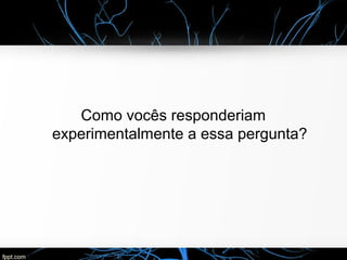 Como vocês responderiam
experimentalmente a essa pergunta?
 