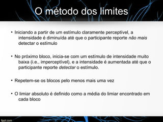 O método dos limites
●
Iniciando a partir de um estímulo claramente perceptível, a
intensidade é diminuída até que o participante reporte não mais
detectar o estímulo
●
No próximo bloco, inicia-se com um estímulo de intensidade muito
baixa (i.e., imperceptível), e a intensidade é aumentada até que o
participante reporte detectar o estímulo.
●
Repetem-se os blocos pelo menos mais uma vez
●
O limiar absoluto é definido como a média do limiar encontrado em
cada bloco
 