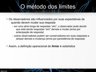O método dos limites
●
Os observadores são influenciados por suas expectativas de
quando devem mudar sua resposta
– em uma série longa de respostas “sim”, o observador pode decidir
que está dando respostas “sim” demais e mudar (erros por
antecipação de resposta)
– outros observadores podem ser conservadores em suas respostas e
atrasar demais a mudança (erros por persistência de resposta)
●
Assim, a definição operacional de limiar é estatística
 