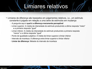 Limiares relativos
●
Limiares de diferença são baseados em julgamentos relativos, i.e., um estímulo
constante é julgado em relação a uma série de estímulos em mudança
– A pergunta aqui é qual é a diferença meramente perceptível
– Limiar superior: A média da intensidade do estímulo produzindo a última resposta “maior”
e a primeira resposta “igual”
– Limiar inferior: A média da intensidade do estímulo produzindo a primeira resposta
“menor” e a última resposta “igual”
– Ponto de igualdade subjetiva: A média de limiar superior e limiar inferior
– Intervalo de incerteza: A diferença entre limiar superior e limiar inferior
– Limiar de diferença: Metade do intervalo de incerteza
 